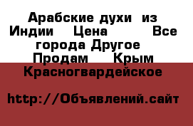 Арабские духи (из Индии) › Цена ­ 250 - Все города Другое » Продам   . Крым,Красногвардейское